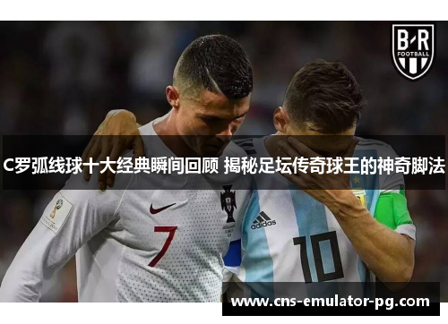 C罗弧线球十大经典瞬间回顾 揭秘足坛传奇球王的神奇脚法