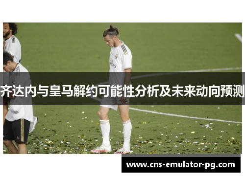 齐达内与皇马解约可能性分析及未来动向预测