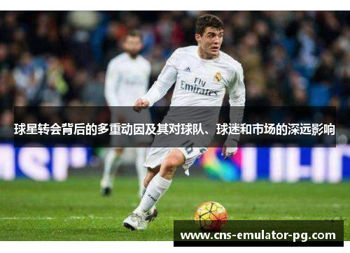 球星转会背后的多重动因及其对球队、球迷和市场的深远影响
