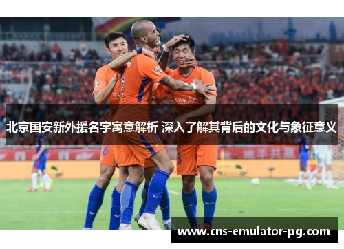 北京国安新外援名字寓意解析 深入了解其背后的文化与象征意义