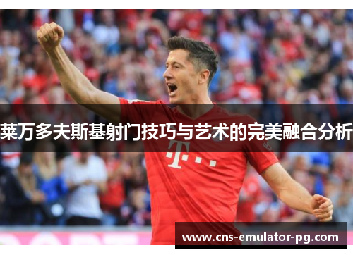 莱万多夫斯基射门技巧与艺术的完美融合分析 莱万多夫斯基射门技巧与艺术的完美融合分析