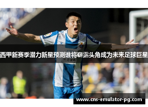 西甲新赛季潜力新星预测谁将崭露头角成为未来足球巨星 西甲新赛季潜力新星预测谁将崭露头角成为未来足球巨星