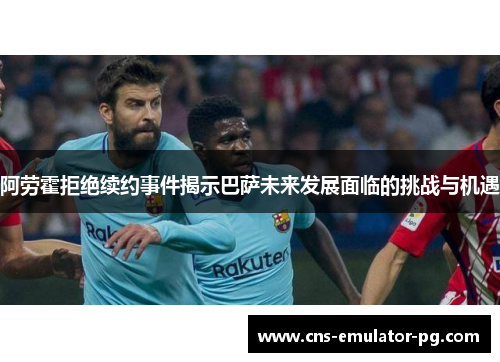 阿劳霍拒绝续约事件揭示巴萨未来发展面临的挑战与机遇