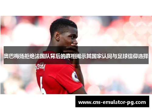 奥巴梅扬拒绝法国队背后的真相揭示其国家认同与足球信仰选择 奥巴梅扬拒绝法国队背后的真相揭示其国家认同与足球信仰选择