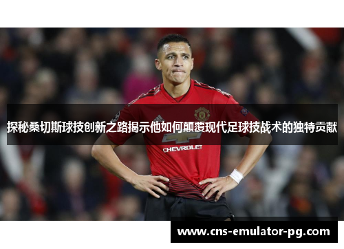 探秘桑切斯球技创新之路揭示他如何颠覆现代足球技战术的独特贡献