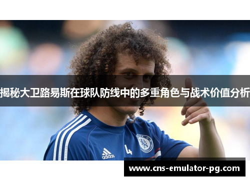 揭秘大卫路易斯在球队防线中的多重角色与战术价值分析 揭秘大卫路易斯在球队防线中的多重角色与战术价值分析