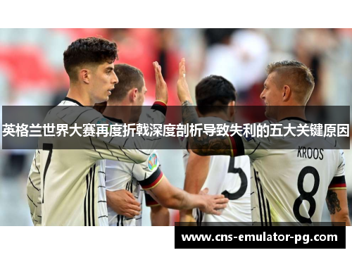 英格兰世界大赛再度折戟深度剖析导致失利的五大关键原因