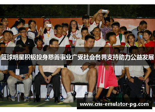 篮球明星积极投身慈善事业广受社会各界支持助力公益发展