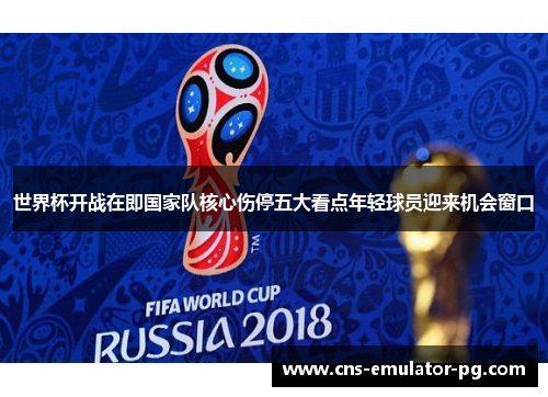 世界杯开战在即国家队核心伤停五大看点年轻球员迎来机会窗口