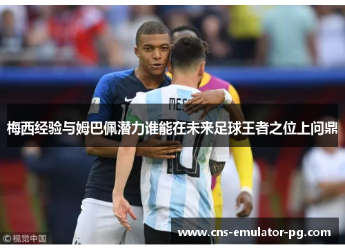 梅西经验与姆巴佩潜力谁能在未来足球王者之位上问鼎