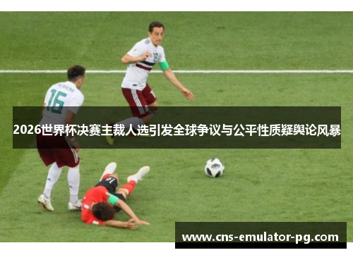 2026世界杯决赛主裁人选引发全球争议与公平性质疑舆论风暴