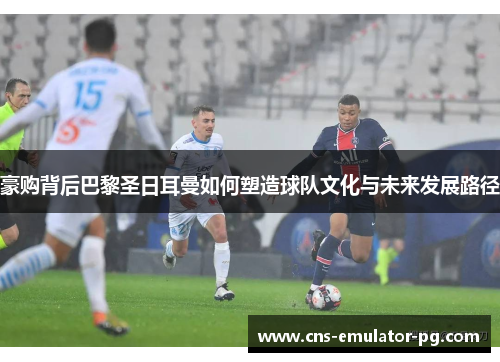 豪购背后巴黎圣日耳曼如何塑造球队文化与未来发展路径 豪购背后巴黎圣日耳曼如何塑造球队文化与未来发展路径