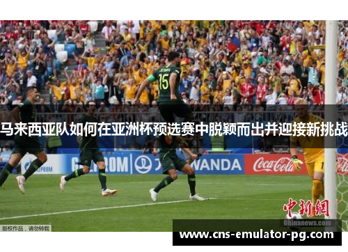 马来西亚队如何在亚洲杯预选赛中脱颖而出并迎接新挑战 马来西亚队如何在亚洲杯预选赛中脱颖而出并迎接新挑战