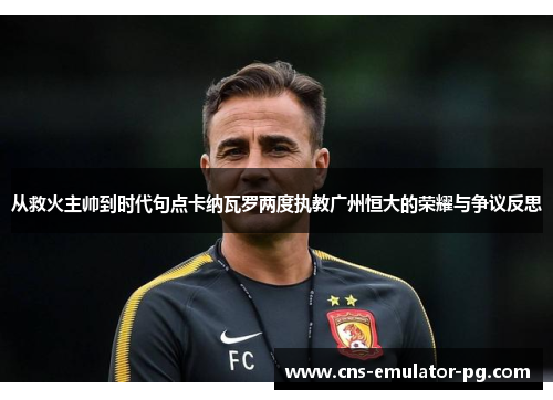 从救火主帅到时代句点卡纳瓦罗两度执教广州恒大的荣耀与争议反思 从救火主帅到时代句点卡纳瓦罗两度执教广州恒大的荣耀与争议反思